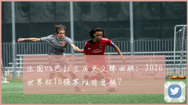 法国vs巴拉圭历史交锋回顾：2026世界杯16强赛谁将晋级？