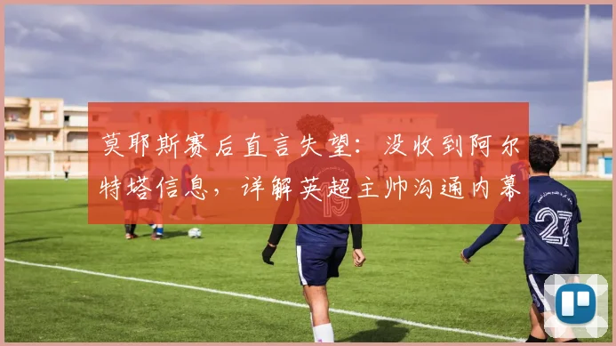 莫耶斯赛后直言失望：没收到阿尔特塔信息，详解英超主帅沟通内幕