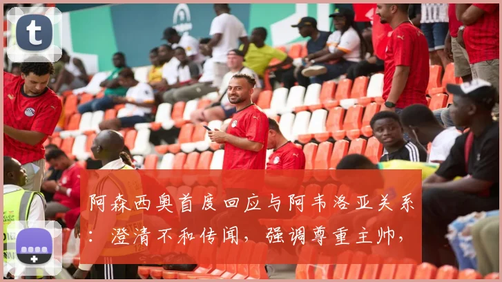 阿森西奥首度回应与阿韦洛亚关系：澄清不和传闻，强调尊重主帅，外界解读过分解读皇马更衣室动态