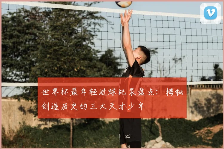 世界杯最年轻进球纪录盘点：揭秘创造历史的三大天才少年