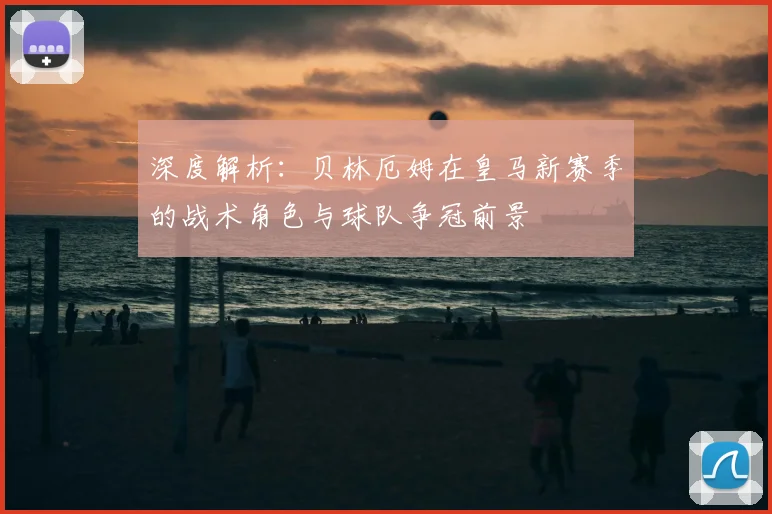 深度解析:贝林厄姆在皇马新赛季的战术角色与球队争冠前景