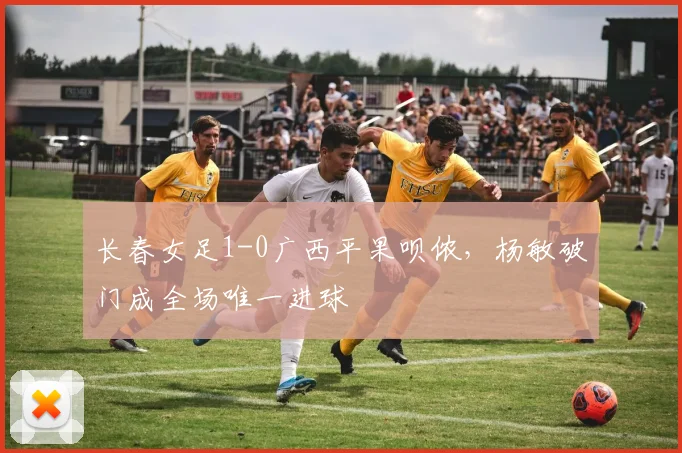 长春女足1-0广西平果呗侬，杨敏破门成全场唯一进球
