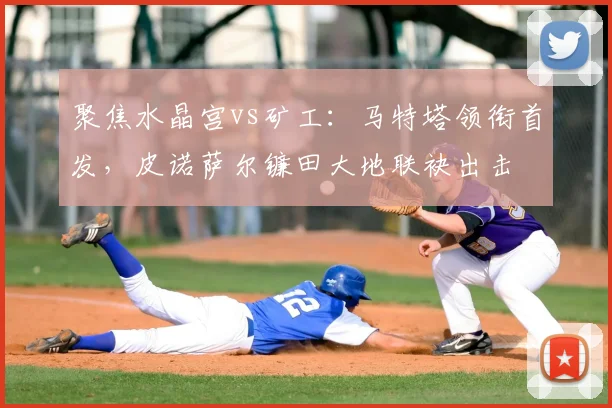 聚焦水晶宫vs矿工：马特塔领衔首发，皮诺萨尔镰田大地联袂出击
