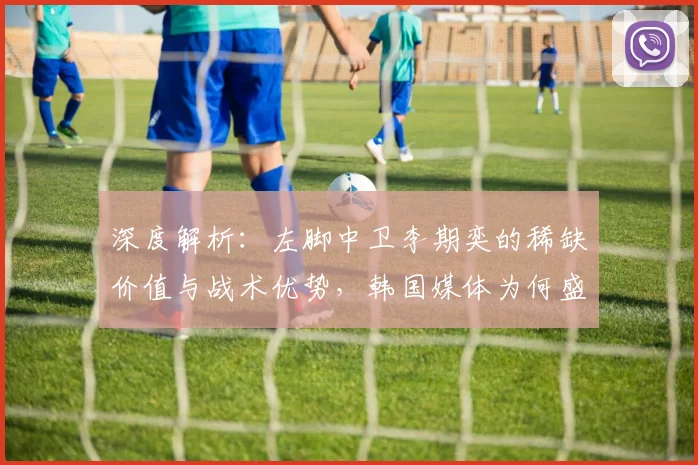 深度解析：左脚中卫李期奕的稀缺价值与战术优势，韩国媒体为何盛赞其核心竞争力