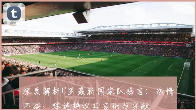 深度解析C罗最新国家队感言：热情不减，球迷热议其言论与贡献