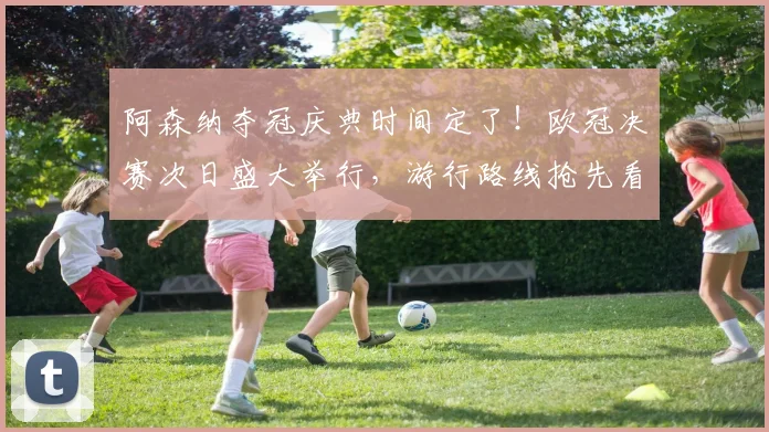 阿森纳夺冠庆典时间定了！欧冠决赛次日盛大举行，游行路线抢先看