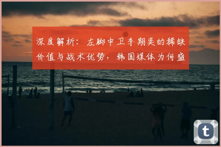深度解析：左脚中卫李期奕的稀缺价值与战术优势，韩国媒体为何盛赞其核心竞争力