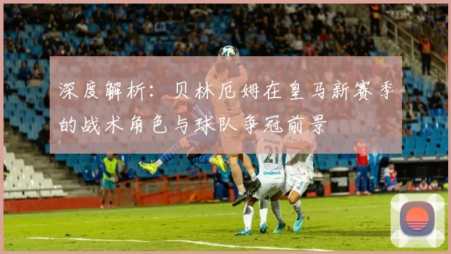 深度解析:贝林厄姆在皇马新赛季的战术角色与球队争冠前景